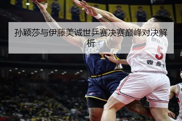 孙颖莎与伊藤美诚世乒赛决赛巅峰对决解析